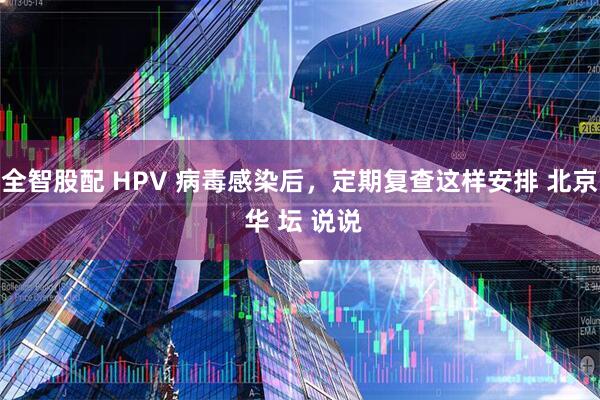 全智股配 HPV 病毒感染后，定期复查这样安排 北京 华 坛 说说