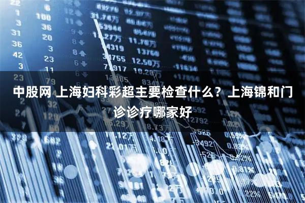 中股网 上海妇科彩超主要检查什么？上海锦和门诊诊疗哪家好