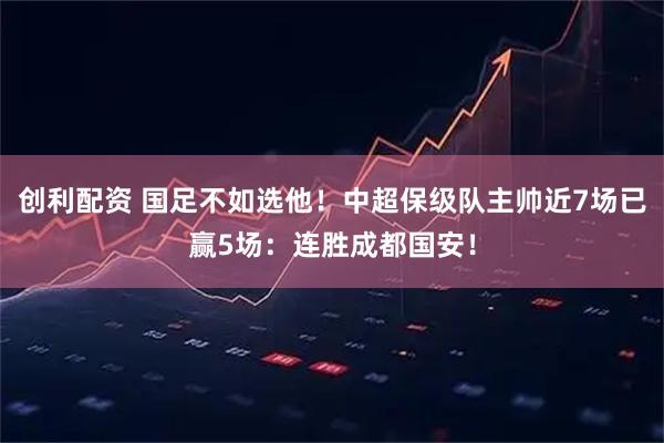 创利配资 国足不如选他！中超保级队主帅近7场已赢5场：连胜成都国安！