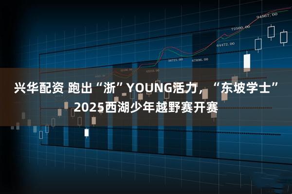 兴华配资 跑出“浙”YOUNG活力，“东坡学士”2025西湖少年越野赛开赛