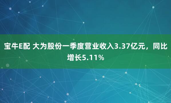 宝牛E配 大为股份一季度营业收入3.37亿元，同比增长5.11%