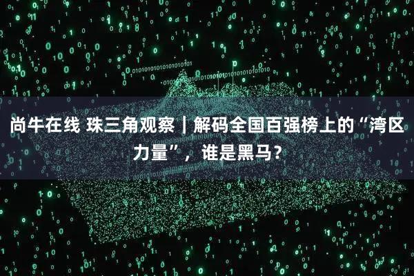 尚牛在线 珠三角观察｜解码全国百强榜上的“湾区力量”，谁是黑马？