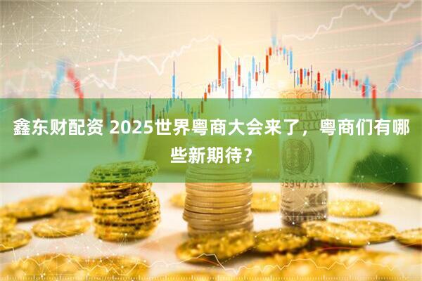 鑫东财配资 2025世界粤商大会来了，粤商们有哪些新期待？