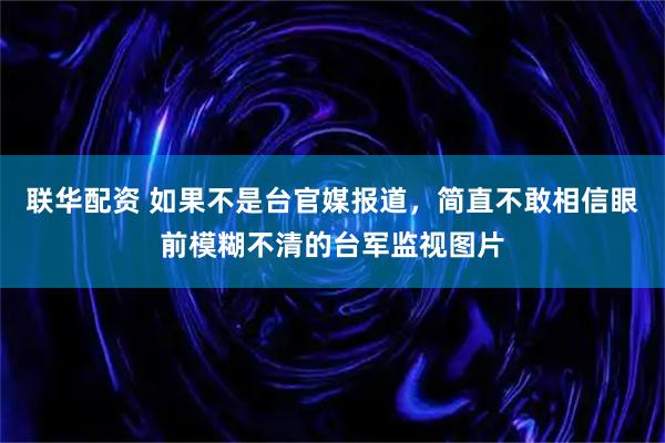 联华配资 如果不是台官媒报道，简直不敢相信眼前模糊不清的台军监视图片
