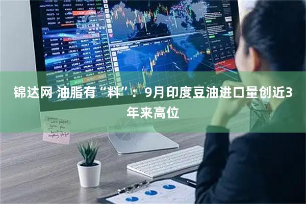 锦达网 油脂有“料”：9月印度豆油进口量创近3年来高位