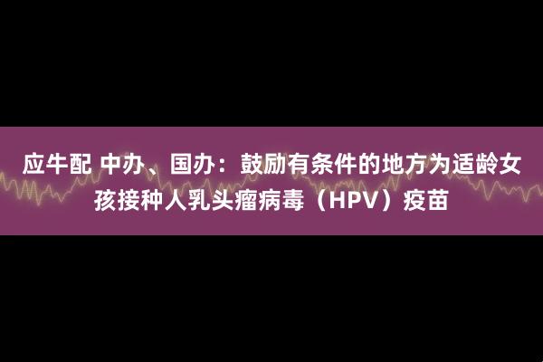 应牛配 中办、国办:鼓励有条件的地方为适龄女孩接种人乳头瘤病毒(HPV)疫苗