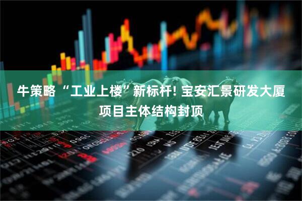 牛策略 “工业上楼”新标杆! 宝安汇景研发大厦项目主体结构封顶