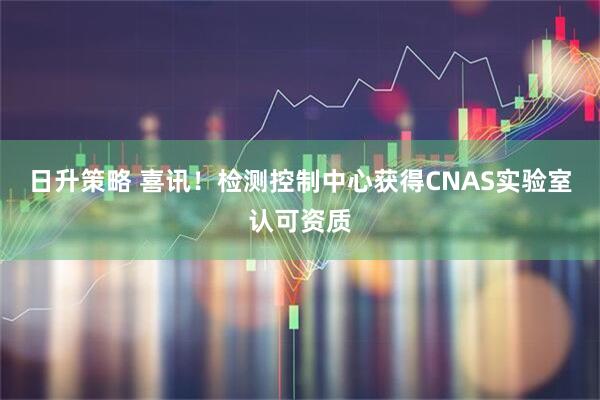 日升策略 喜讯！检测控制中心获得CNAS实验室认可资质