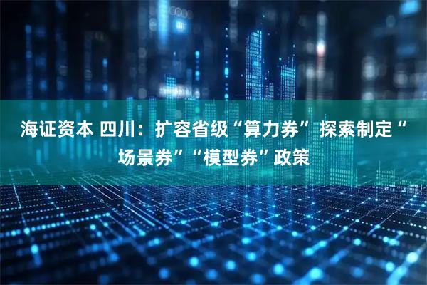 海证资本 四川：扩容省级“算力券” 探索制定“场景券”“模型券”政策