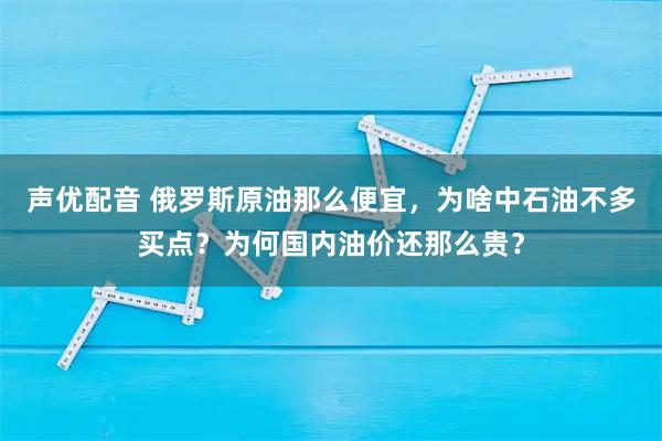 声优配音 俄罗斯原油那么便宜,为啥中石油不多买点?为何国内油价还那么贵?