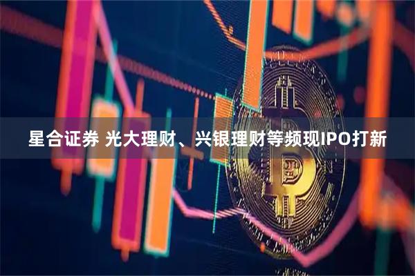 星合证券 光大理财、兴银理财等频现IPO打新