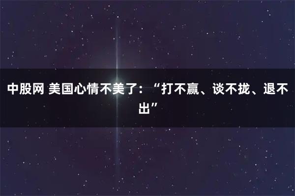 中股网 美国心情不美了：“打不赢、谈不拢、退不出”